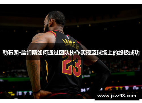 勒布朗·詹姆斯如何通过团队协作实现篮球场上的终极成功 勒布朗·詹姆斯如何通过团队协作实现篮球场上的终极成功