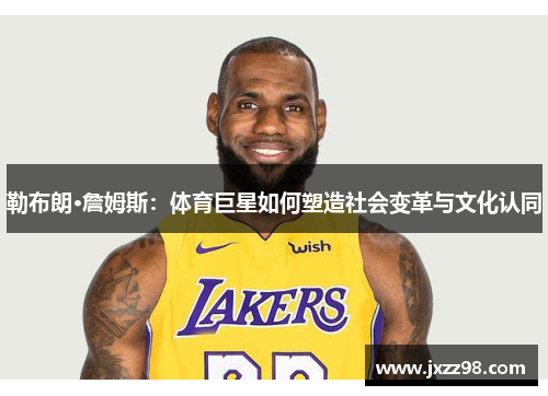 勒布朗·詹姆斯:体育巨星如何塑造社会变革与文化认同 勒布朗·詹姆斯:体育巨星如何塑造社会变革与文化认同