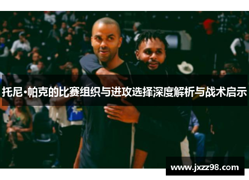 托尼·帕克的比赛组织与进攻选择深度解析与战术启示 托尼·帕克的比赛组织与进攻选择深度解析与战术启示