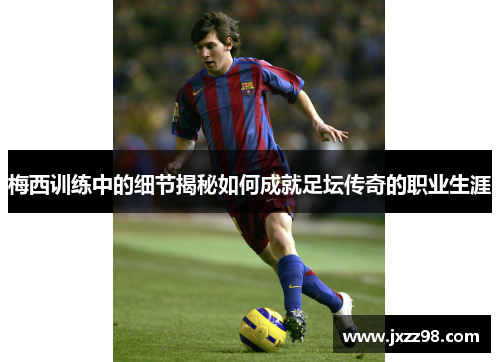 梅西训练中的细节揭秘如何成就足坛传奇的职业生涯 梅西训练中的细节揭秘如何成就足坛传奇的职业生涯