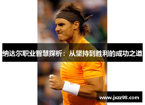 纳达尔职业智慧探析:从坚持到胜利的成功之道 纳达尔职业智慧探析:从坚持到胜利的成功之道
