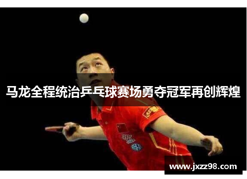 马龙全程统治乒乓球赛场勇夺冠军再创辉煌 马龙全程统治乒乓球赛场勇夺冠军再创辉煌