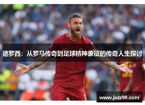 德罗西:从罗马传奇到足球精神象征的传奇人生探讨 德罗西:从罗马传奇到足球精神象征的传奇人生探讨