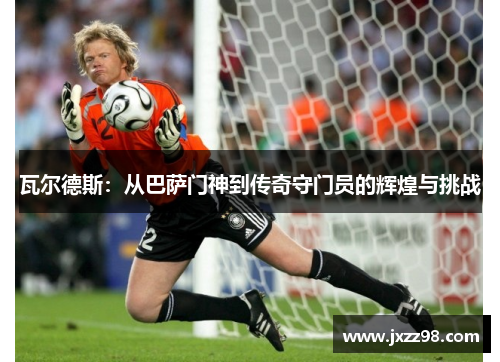 瓦尔德斯:从巴萨门神到传奇守门员的辉煌与挑战 瓦尔德斯:从巴萨门神到传奇守门员的辉煌与挑战
