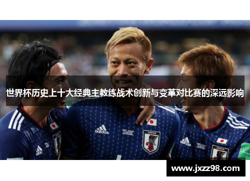 世界杯历史上十大经典主教练战术创新与变革对比赛的深远影响 世界杯历史上十大经典主教练战术创新与变革对比赛的深远影响
