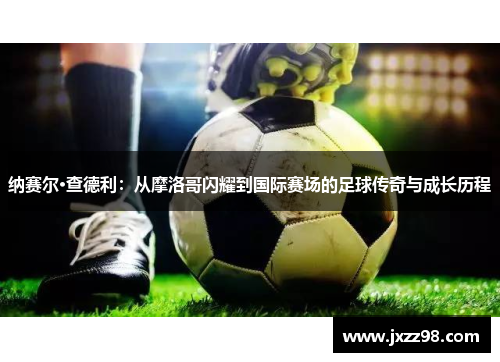 纳赛尔·查德利:从摩洛哥闪耀到国际赛场的足球传奇与成长历程 纳赛尔·查德利:从摩洛哥闪耀到国际赛场的足球传奇与成长历程