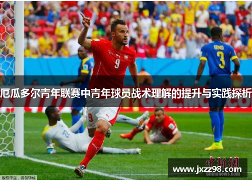 厄瓜多尔青年联赛中青年球员战术理解的提升与实践探析 厄瓜多尔青年联赛中青年球员战术理解的提升与实践探析