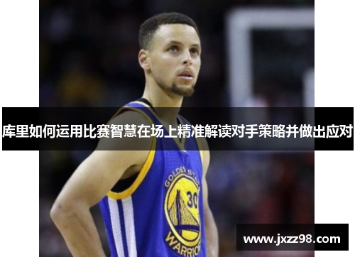 库里如何运用比赛智慧在场上精准解读对手策略并做出应对