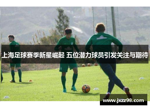 上海足球赛季新星崛起 五位潜力球员引发关注与期待