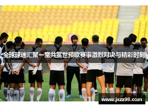 全球球迷汇聚一堂共赏世预欧赛事激烈对决与精彩时刻
