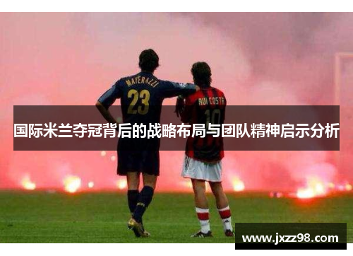 国际米兰夺冠背后的战略布局与团队精神启示分析