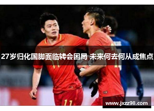 27岁归化国脚面临转会困局 未来何去何从成焦点 27岁归化国脚面临转会困局 未来何去何从成焦点