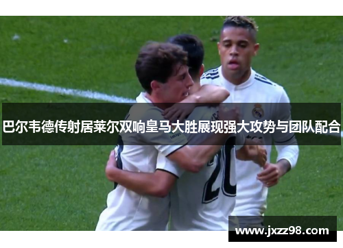 巴尔韦德传射居莱尔双响皇马大胜展现强大攻势与团队配合