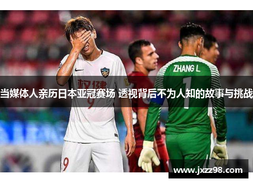 当媒体人亲历日本亚冠赛场 透视背后不为人知的故事与挑战 当媒体人亲历日本亚冠赛场 透视背后不为人知的故事与挑战