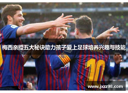 梅西亲授五大秘诀助力孩子爱上足球培养兴趣与技能