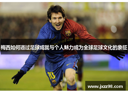 梅西如何通过足球成就与个人魅力成为全球足球文化的象征