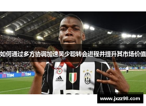 如何通过多方协调加速吴少聪转会进程并提升其市场价值 如何通过多方协调加速吴少聪转会进程并提升其市场价值