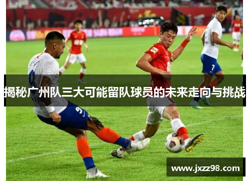 揭秘广州队三大可能留队球员的未来走向与挑战 揭秘广州队三大可能留队球员的未来走向与挑战