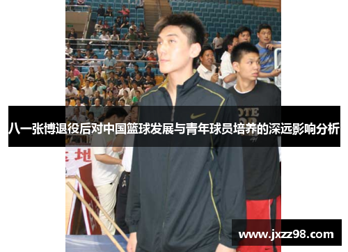 八一张博退役后对中国篮球发展与青年球员培养的深远影响分析 八一张博退役后对中国篮球发展与青年球员培养的深远影响分析