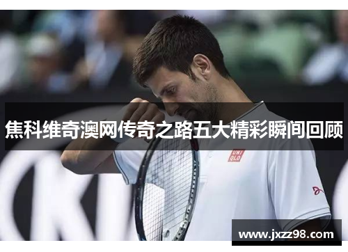 焦科维奇澳网传奇之路五大精彩瞬间回顾 焦科维奇澳网传奇之路五大精彩瞬间回顾
