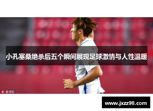 小孔塞桑绝杀后五个瞬间展现足球激情与人性温暖