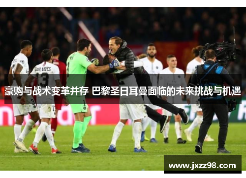 豪购与战术变革并存 巴黎圣日耳曼面临的未来挑战与机遇 豪购与战术变革并存 巴黎圣日耳曼面临的未来挑战与机遇