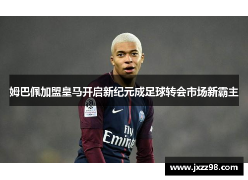 姆巴佩加盟皇马开启新纪元成足球转会市场新霸主