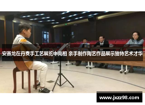 安赛龙在丹麦手工艺展览中亮相 亲手制作陶艺作品展示独特艺术才华