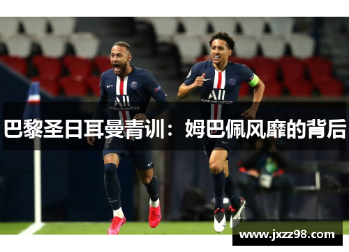 巴黎圣日耳曼青训:姆巴佩风靡的背后 巴黎圣日耳曼青训:姆巴佩风靡的背后