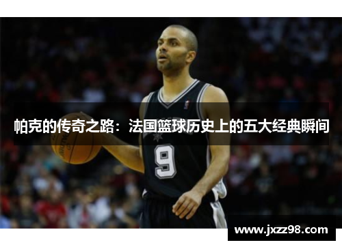 帕克的传奇之路：法国篮球历史上的五大经典瞬间