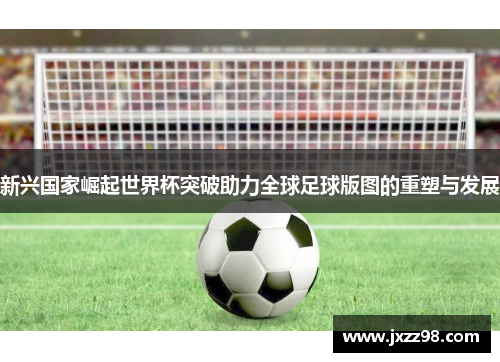 新兴国家崛起世界杯突破助力全球足球版图的重塑与发展