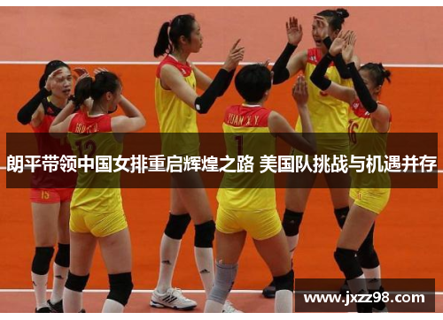 朗平带领中国女排重启辉煌之路 美国队挑战与机遇并存